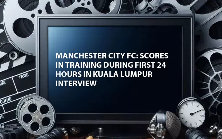Manchester City FC: Scores in Training During First 24 hours in Kuala Lumpur Interview